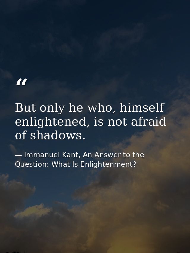 But only he who, himself enlightened, is not afraid of shadows. — Immanuel Kant, An Answer to the Question: What Is Enlightenment?