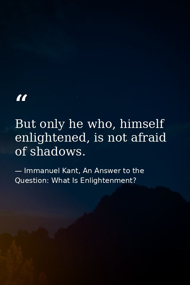 But only he who, himself enlightened, is not afraid of shadows. — Immanuel Kant, An Answer to the Question: What Is Enlightenment?