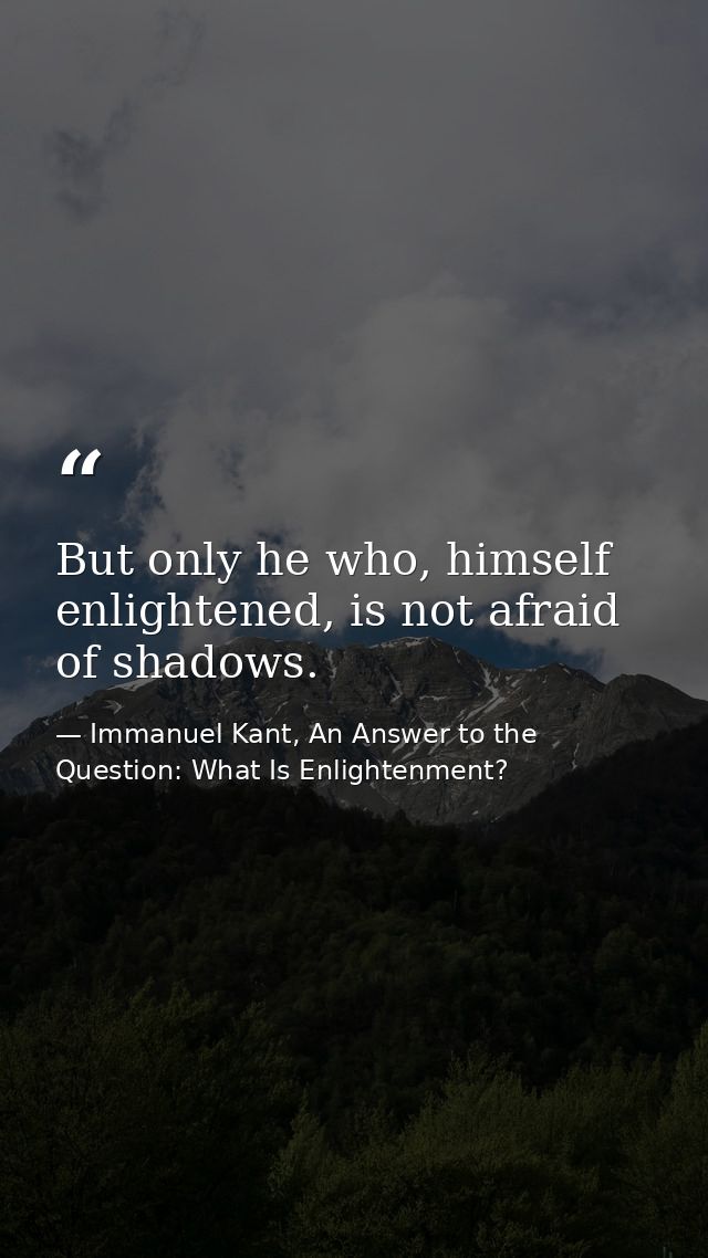 But only he who, himself enlightened, is not afraid of shadows. — Immanuel Kant, An Answer to the Question: What Is Enlightenment?