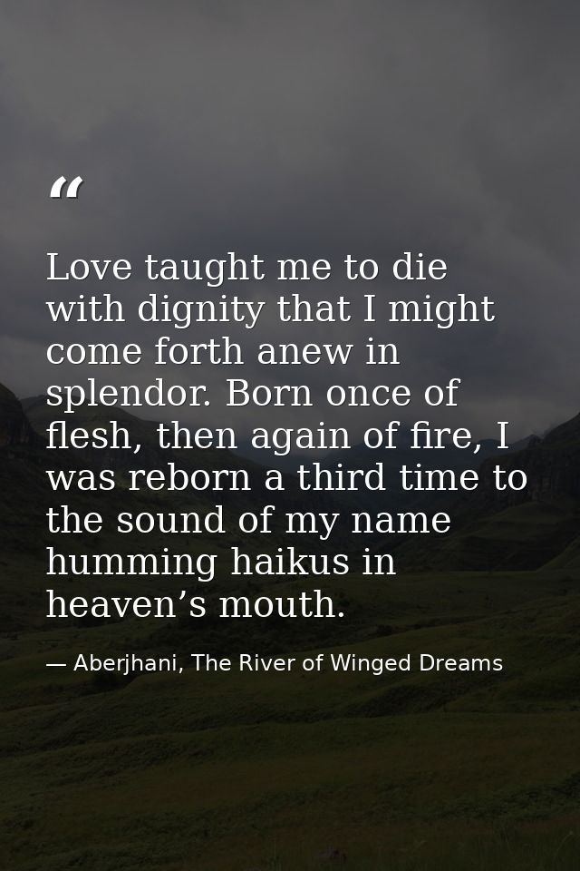 Love taught me to die with dignity that I might come forth anew in splendor. Born once of flesh, then again of fire, I w — Aberjhani, The River of Winged Dreams