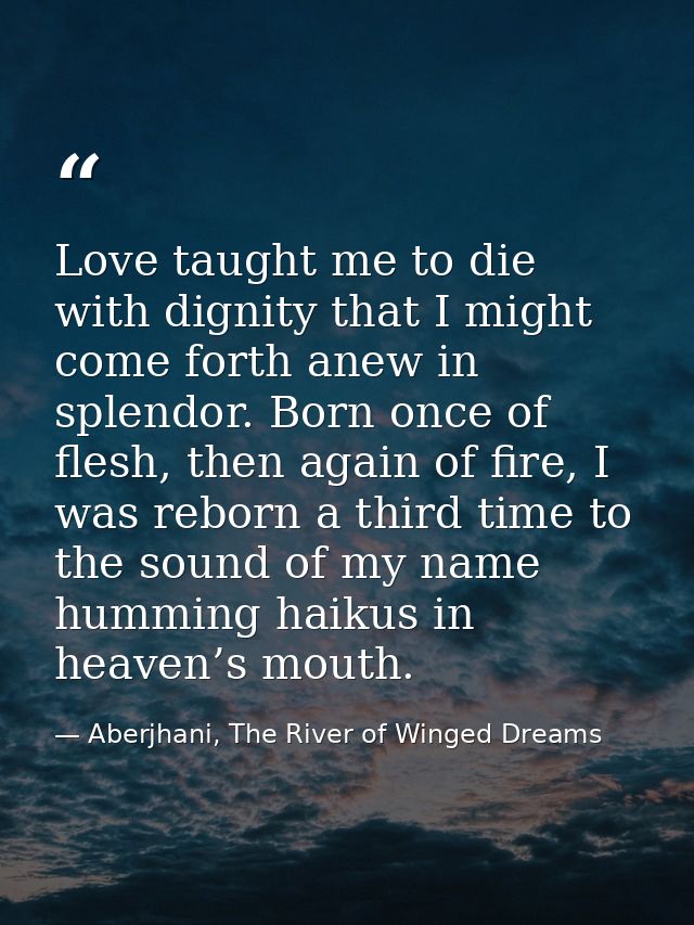 Love taught me to die with dignity that I might come forth anew in splendor. Born once of flesh, then again of fire, I w — Aberjhani, The River of Winged Dreams
