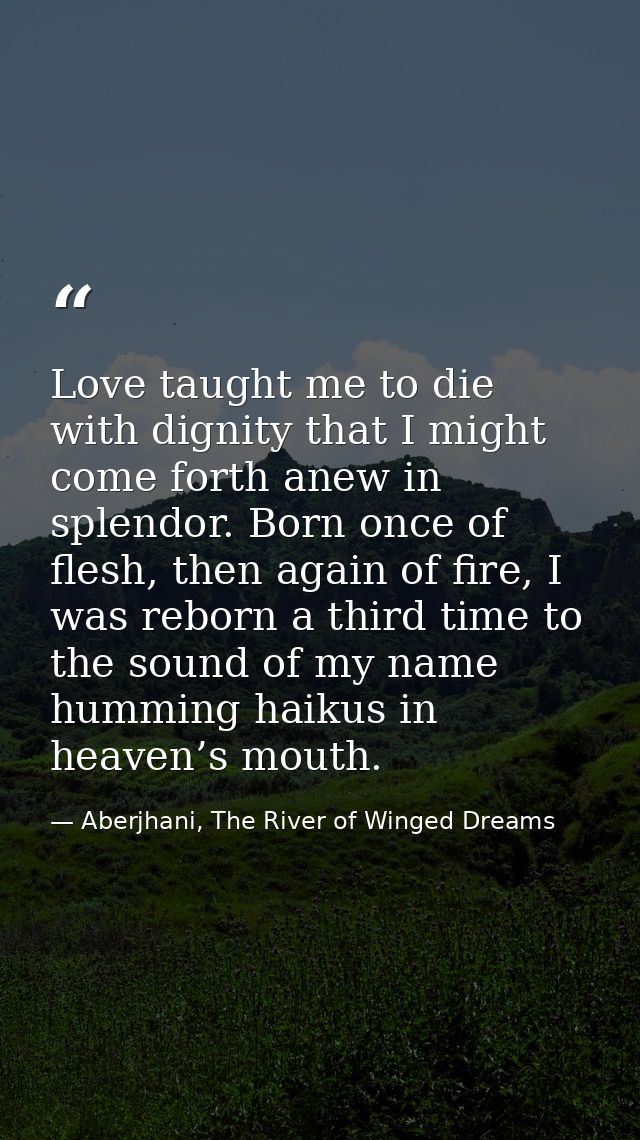 Love taught me to die with dignity that I might come forth anew in splendor. Born once of flesh, then again of fire, I w — Aberjhani, The River of Winged Dreams