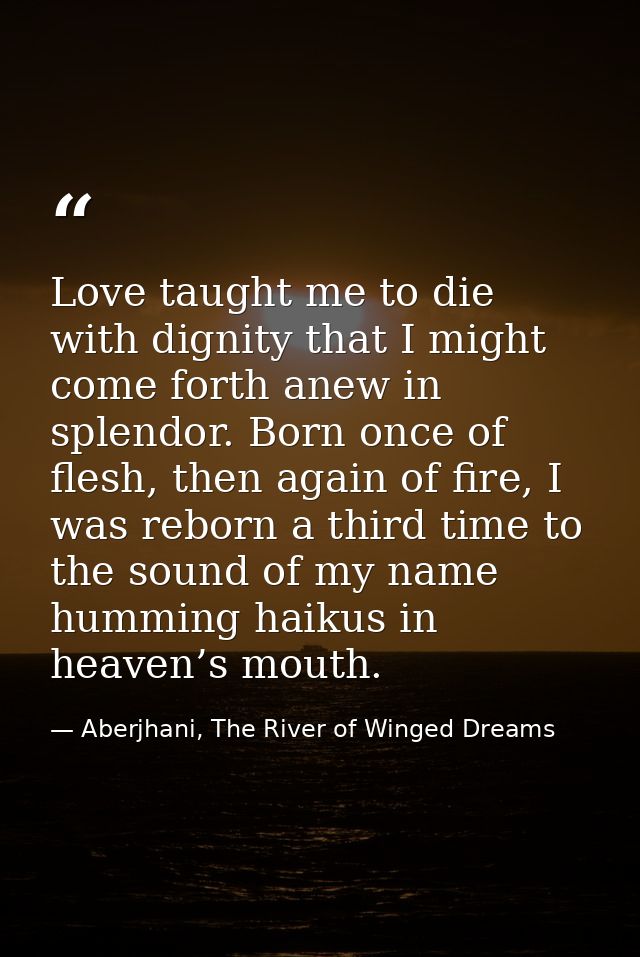 Love taught me to die with dignity that I might come forth anew in splendor. Born once of flesh, then again of fire, I w — Aberjhani, The River of Winged Dreams