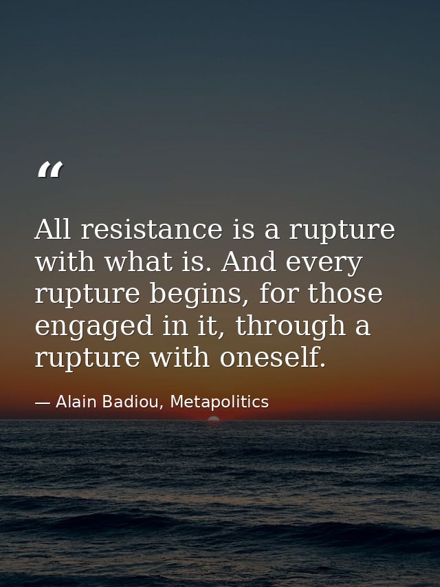 All resistance is a rupture with what is. And every rupture begins, for those engaged in it, through a rupture with ones — Alain Badiou, Metapolitics