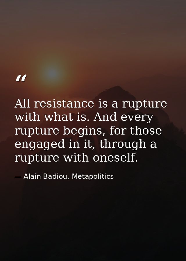 All resistance is a rupture with what is. And every rupture begins, for those engaged in it, through a rupture with ones — Alain Badiou, Metapolitics