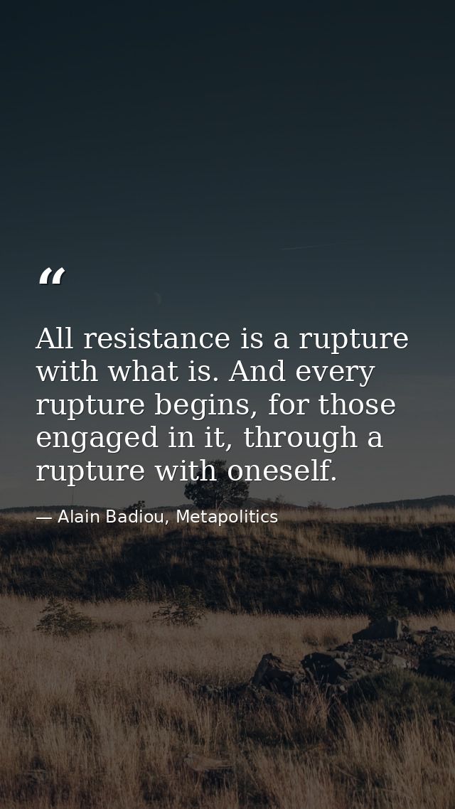 All resistance is a rupture with what is. And every rupture begins, for those engaged in it, through a rupture with ones — Alain Badiou, Metapolitics