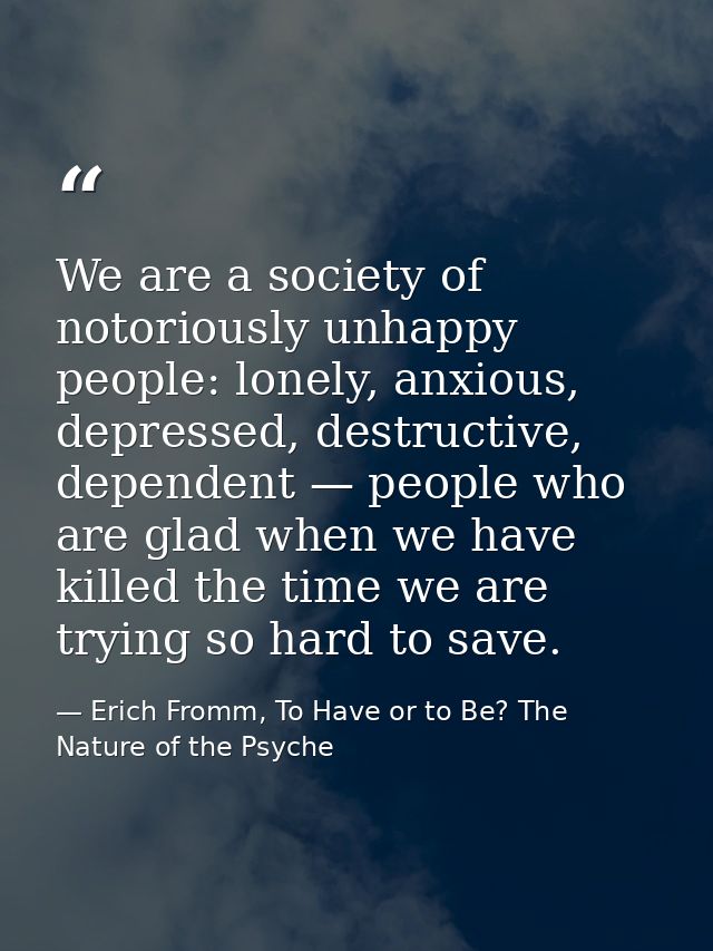 We are a society of notoriously unhappy people: lonely, anxious, depressed, destructive, dependent — people who are glad — Erich Fromm, To Have or to Be? The Nature of the Psyche