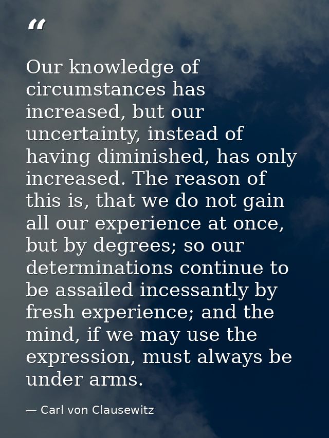Our knowledge of circumstances has increased, but our uncertainty, instead of having diminished, has only increased. The — Carl von Clausewitz