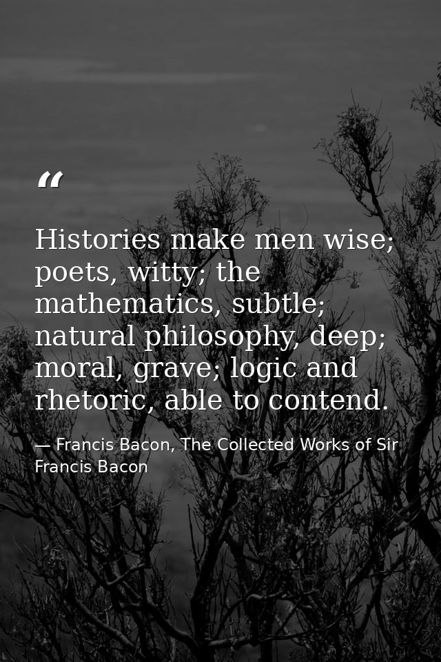 Histories make men wise; poets, witty; the mathematics, subtle; natural philosophy, deep; moral, grave; logic and rhetor — Francis Bacon, The Collected Works of Sir Francis Bacon
