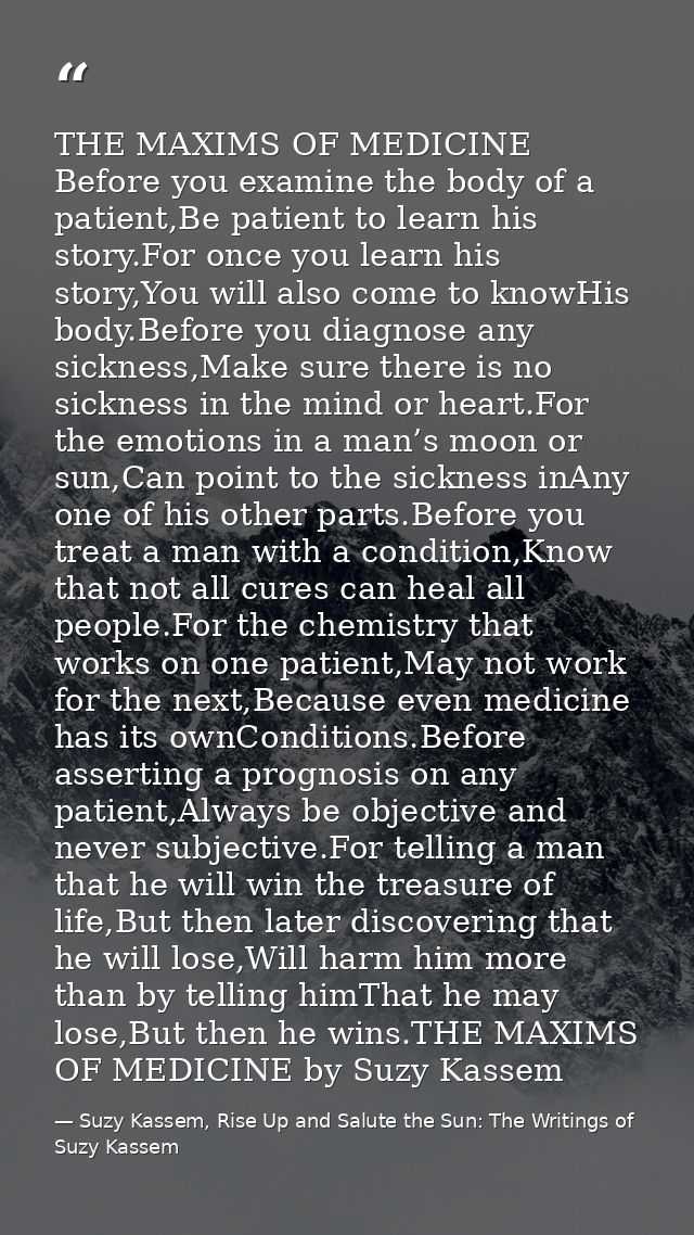 THE MAXIMS OF MEDICINE Before you examine the body of a patient,Be patient to learn his story.For once you learn his sto — Suzy Kassem, Rise Up and Salute the Sun: The Writings of Suzy Kassem