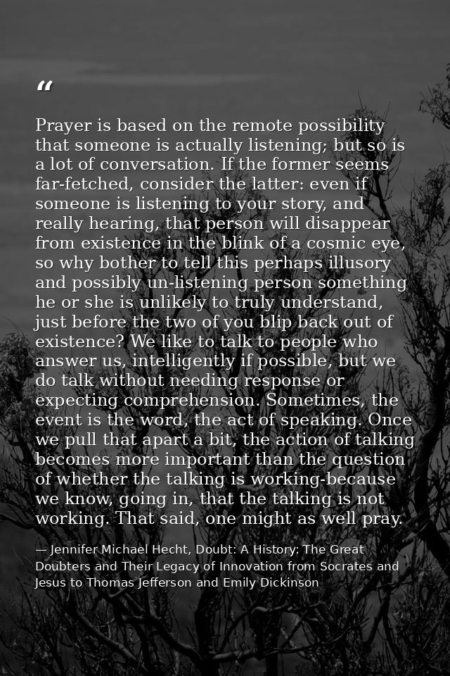 Prayer is based on the remote possibility that someone is actually listening; but so is a lot of conversation. If the fo — Jennifer Michael Hecht, Doubt: A History: The Great Doubters and Their Legacy of Innovation from Socrates and Jesus to Thomas Jefferson and Emily Dickinson