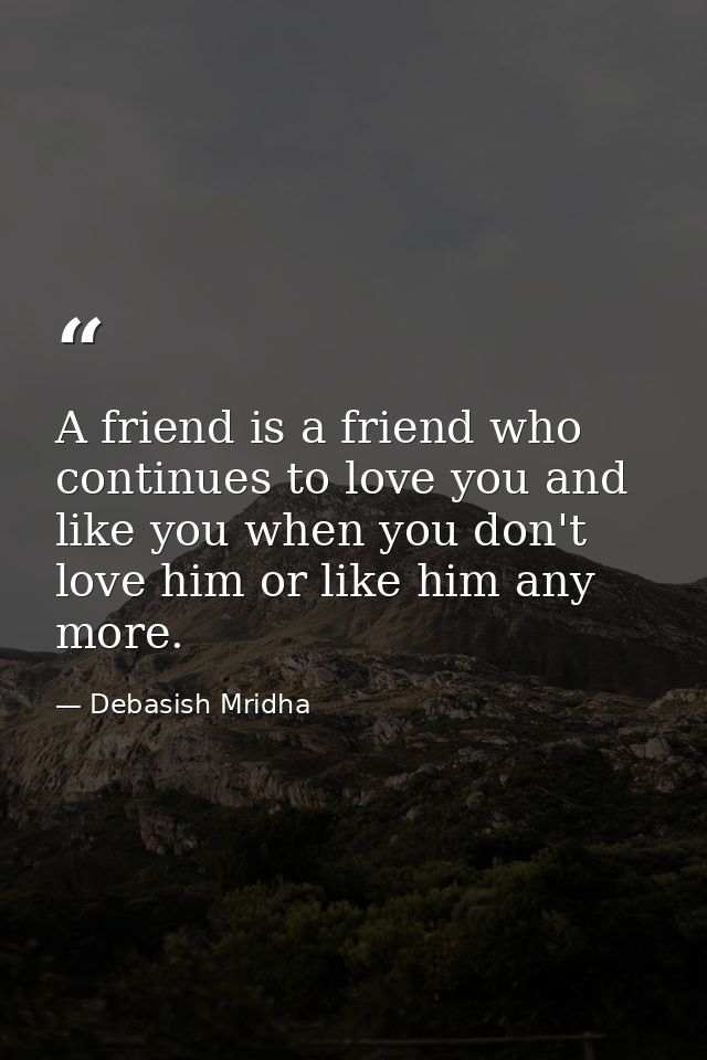 A friend is a friend who continues to love you and like you when you don't love him or like him any more. — Debasish Mridha