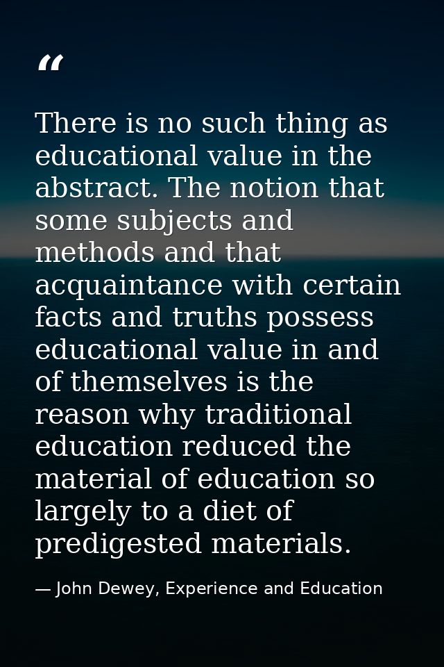 There is no such thing as educational value in the abstract. The notion that some subjects and methods and that acquaint — John Dewey, Experience and Education