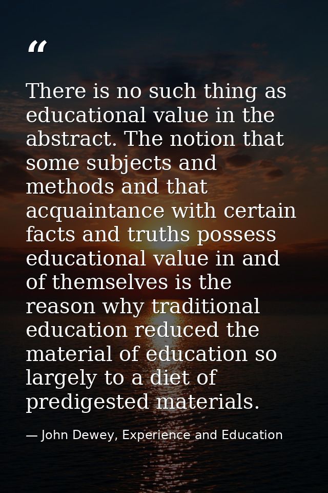 There is no such thing as educational value in the abstract. The notion that some subjects and methods and that acquaint — John Dewey, Experience and Education
