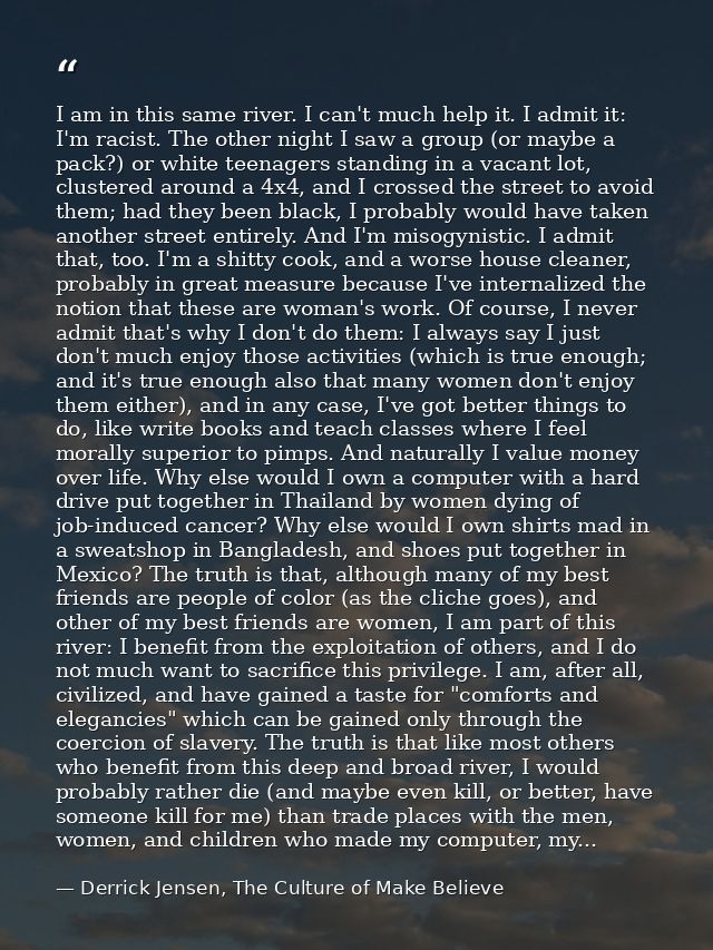 I am in this same river. I can't much help it. I admit it: I'm racist. The other night I saw a group (or maybe a pack?)  — Derrick Jensen, The Culture of Make Believe