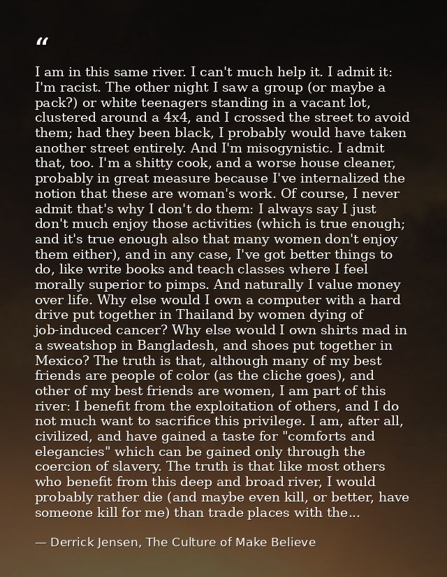 I am in this same river. I can't much help it. I admit it: I'm racist. The other night I saw a group (or maybe a pack?)  — Derrick Jensen, The Culture of Make Believe