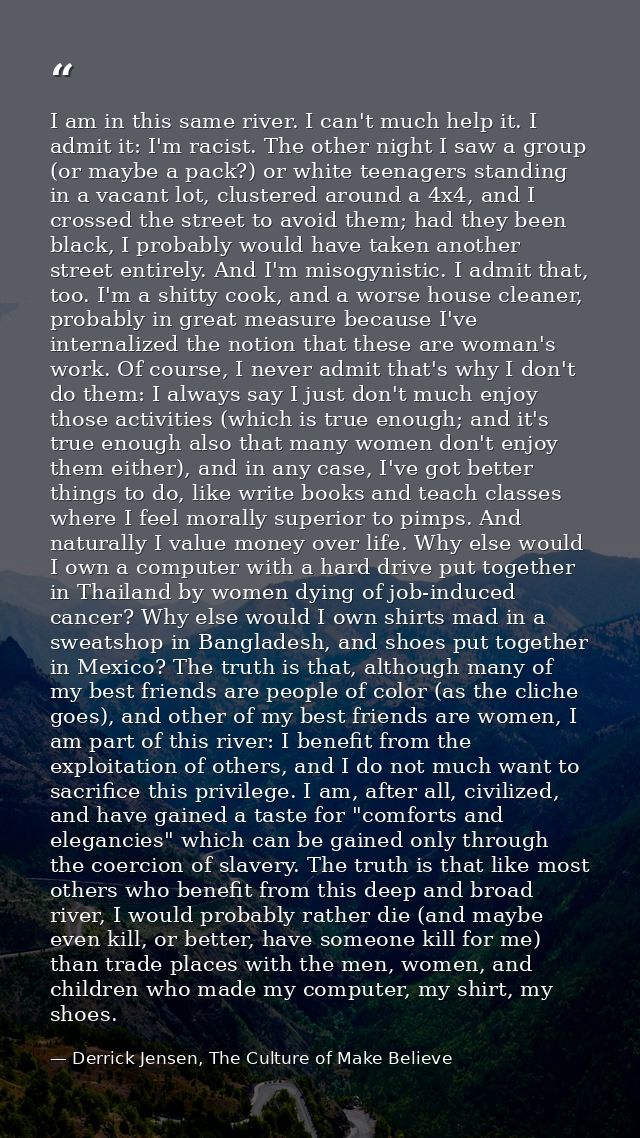 I am in this same river. I can't much help it. I admit it: I'm racist. The other night I saw a group (or maybe a pack?)  — Derrick Jensen, The Culture of Make Believe