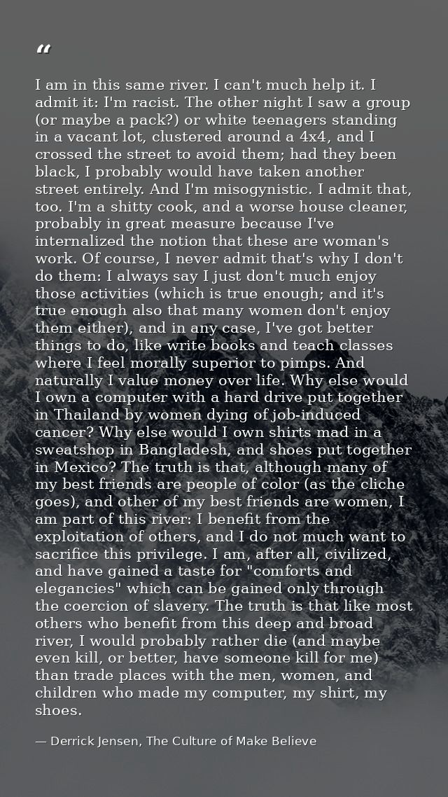 I am in this same river. I can't much help it. I admit it: I'm racist. The other night I saw a group (or maybe a pack?)  — Derrick Jensen, The Culture of Make Believe