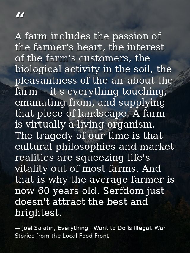 A farm includes the passion of the farmer's heart, the interest of the farm's customers, the biological activity in the  — Joel Salatin, Everything I Want to Do Is Illegal: War Stories from the Local Food Front