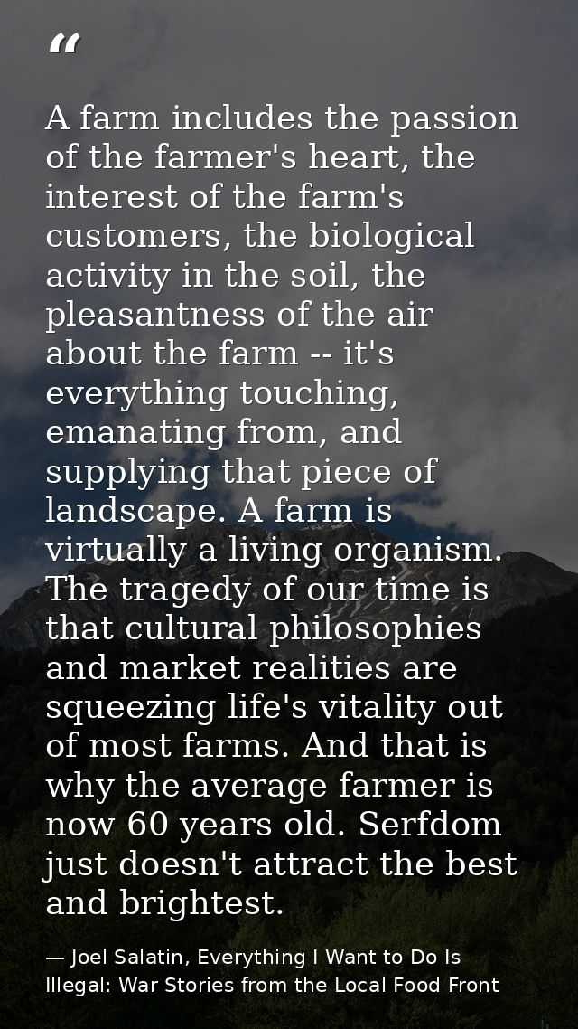 A farm includes the passion of the farmer's heart, the interest of the farm's customers, the biological activity in the  — Joel Salatin, Everything I Want to Do Is Illegal: War Stories from the Local Food Front