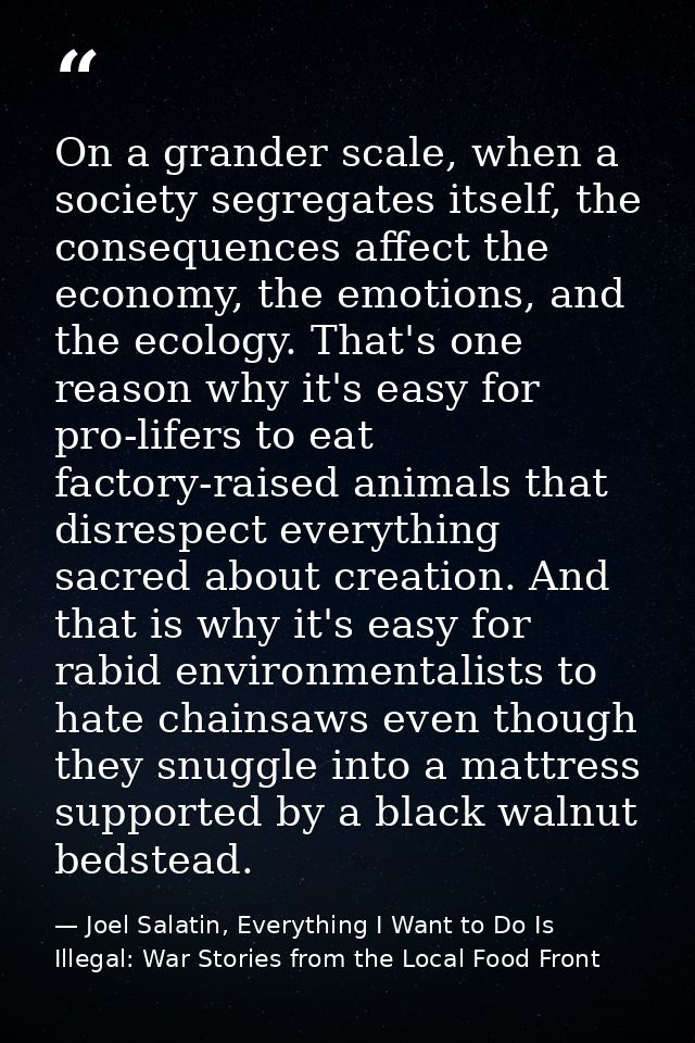 On a grander scale, when a society segregates itself, the consequences affect the economy, the emotions, and the ecology — Joel Salatin, Everything I Want to Do Is Illegal: War Stories from the Local Food Front