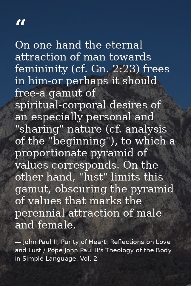 On one hand the eternal attraction of man towards femininity (cf. Gn. 2:23) frees in him-or perhaps it should free-a gam — John Paul II, Purity of Heart: Reflections on Love and Lust / Pope John Paul II's Theology of the Body in Simple Language, Vol. 2