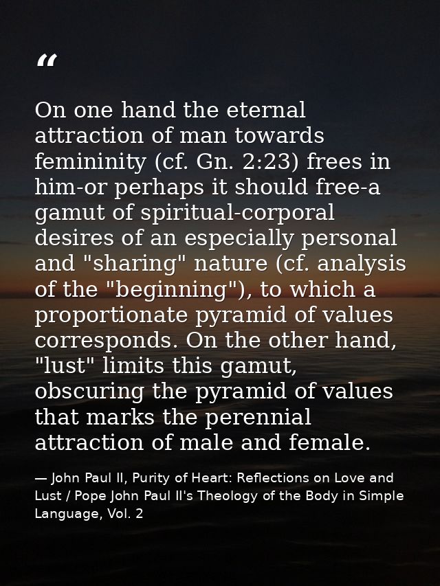 On one hand the eternal attraction of man towards femininity (cf. Gn. 2:23) frees in him-or perhaps it should free-a gam — John Paul II, Purity of Heart: Reflections on Love and Lust / Pope John Paul II's Theology of the Body in Simple Language, Vol. 2
