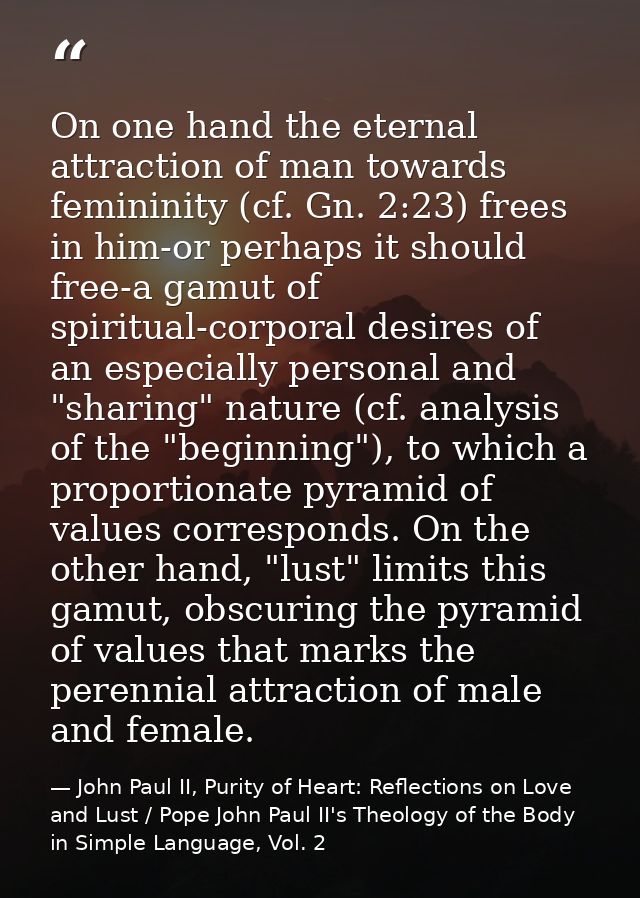 On one hand the eternal attraction of man towards femininity (cf. Gn. 2:23) frees in him-or perhaps it should free-a gam — John Paul II, Purity of Heart: Reflections on Love and Lust / Pope John Paul II's Theology of the Body in Simple Language, Vol. 2