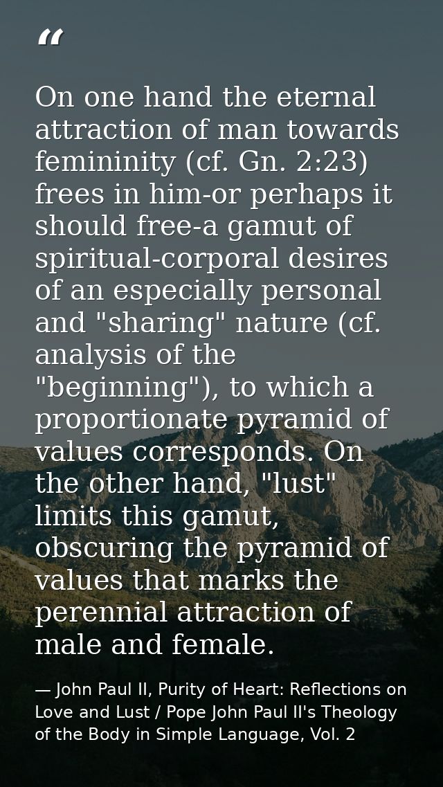 On one hand the eternal attraction of man towards femininity (cf. Gn. 2:23) frees in him-or perhaps it should free-a gam — John Paul II, Purity of Heart: Reflections on Love and Lust / Pope John Paul II's Theology of the Body in Simple Language, Vol. 2