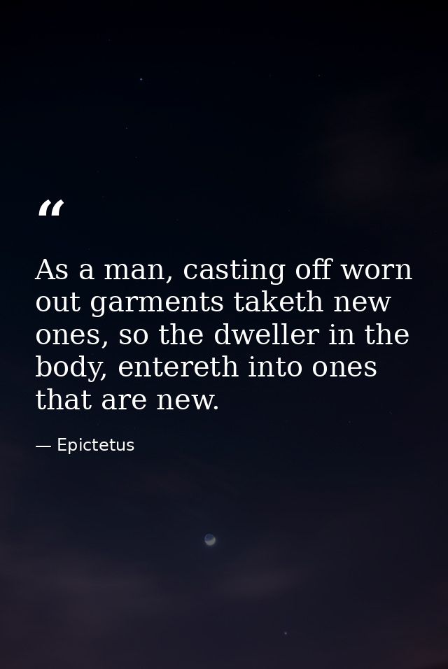 As a man, casting off worn out garments taketh new ones, so the dweller in the body, entereth into ones that are new. — Epictetus