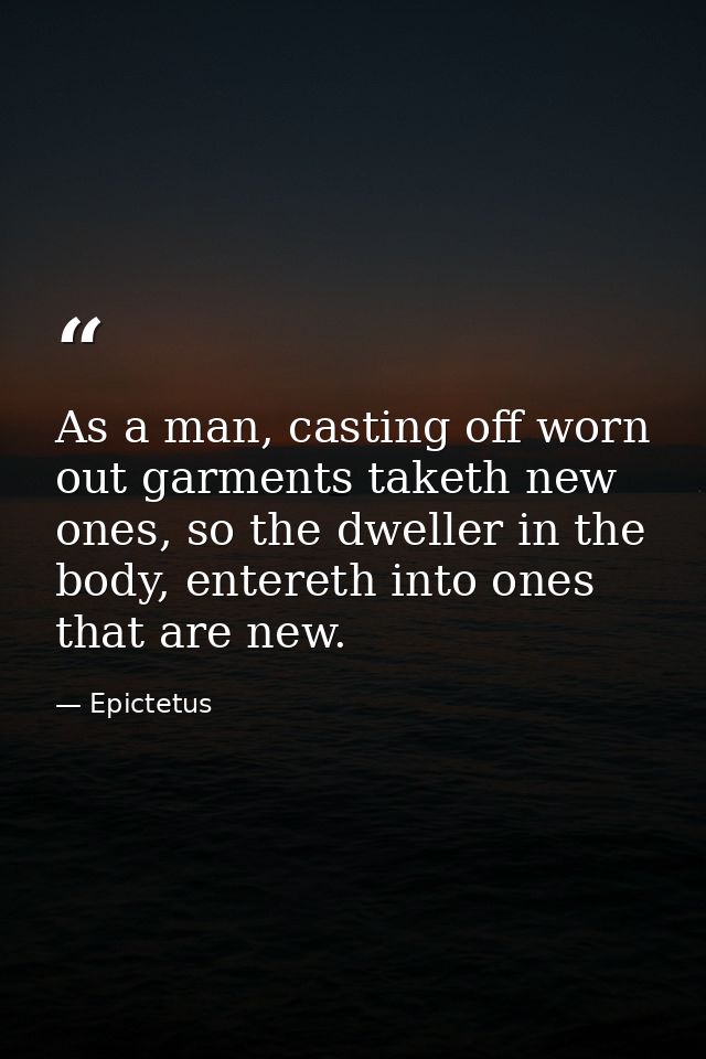 As a man, casting off worn out garments taketh new ones, so the dweller in the body, entereth into ones that are new. — Epictetus