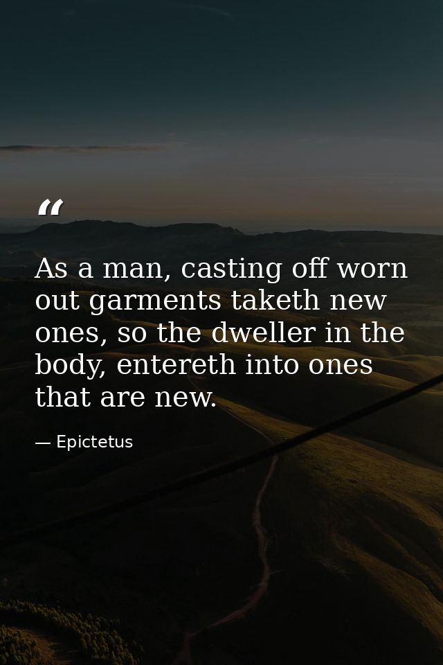As a man, casting off worn out garments taketh new ones, so the dweller in the body, entereth into ones that are new. — Epictetus