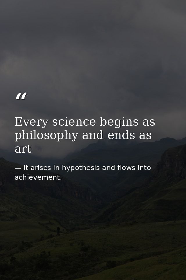 Every science begins as philosophy and ends as art — it arises in hypothesis and flows into achievement.