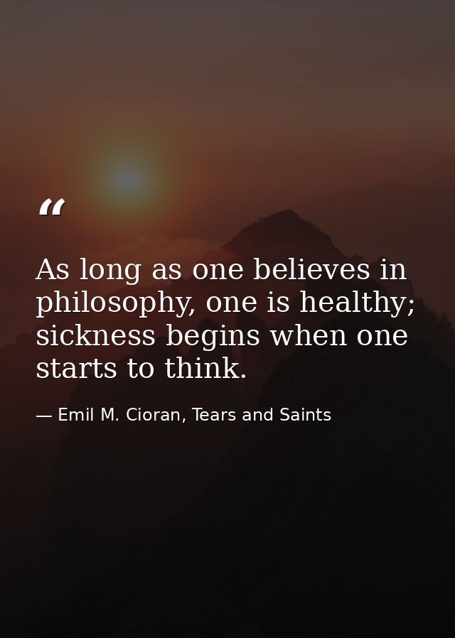 As long as one believes in philosophy, one is healthy; sickness begins when one starts to think. — Emil M. Cioran, Tears and Saints