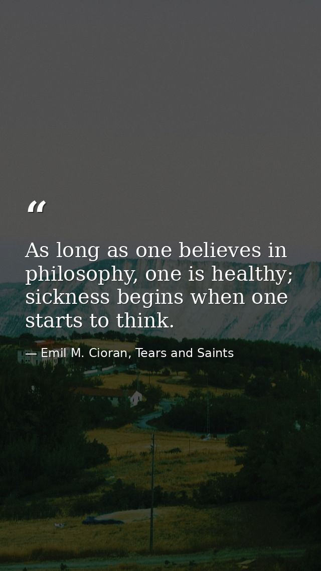 As long as one believes in philosophy, one is healthy; sickness begins when one starts to think. — Emil M. Cioran, Tears and Saints