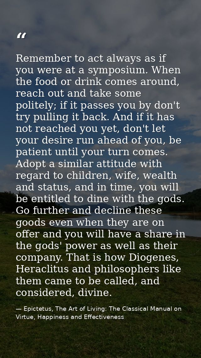 Remember to act always as if you were at a symposium. When the food or drink comes around, reach out and take some polit — Epictetus, The Art of Living: The Classical Manual on Virtue, Happiness and Effectiveness