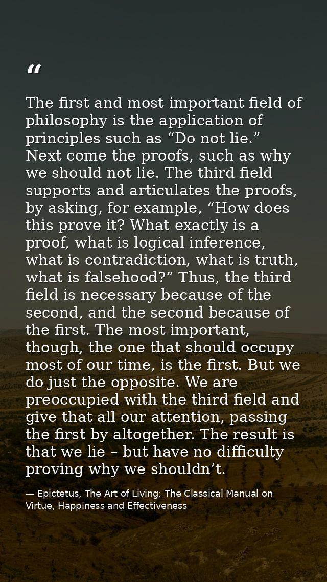 The first and most important field of philosophy is the application of principles such as “Do not lie.” Next come the pr — Epictetus, The Art of Living: The Classical Manual on Virtue, Happiness and Effectiveness