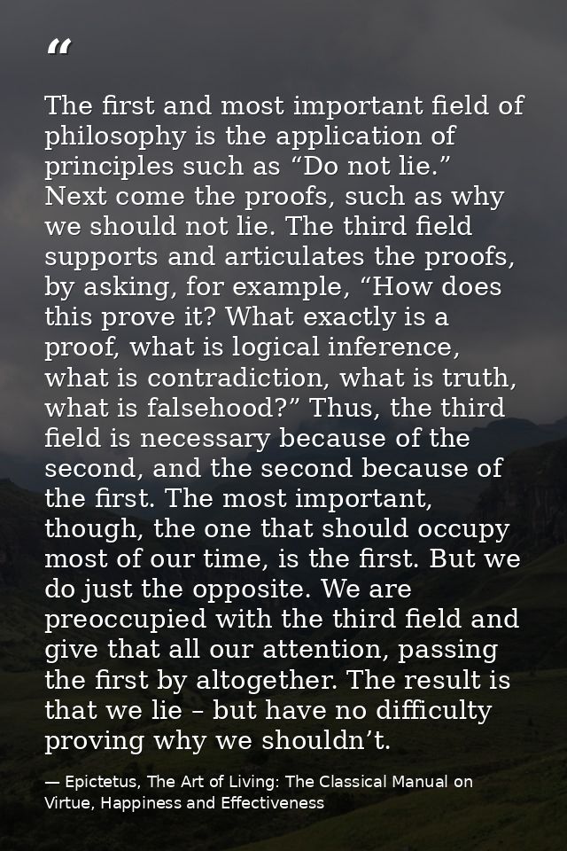 The first and most important field of philosophy is the application of principles such as “Do not lie.” Next come the pr — Epictetus, The Art of Living: The Classical Manual on Virtue, Happiness and Effectiveness