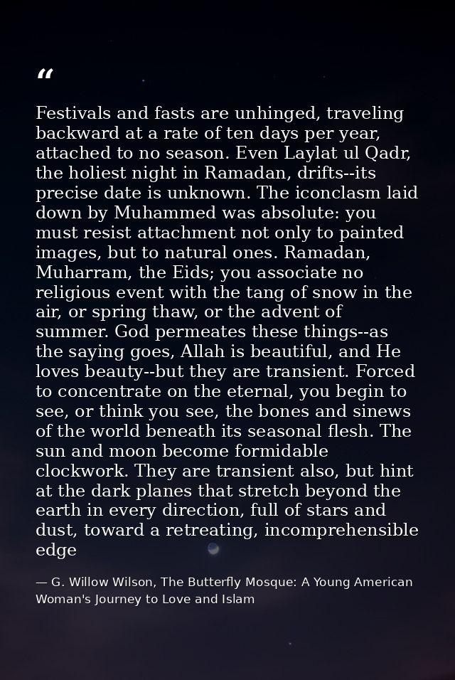 Festivals and fasts are unhinged, traveling backward at a rate of ten days per year, attached to no season. Even Laylat  — G. Willow Wilson, The Butterfly Mosque: A Young American Woman's Journey to Love and Islam