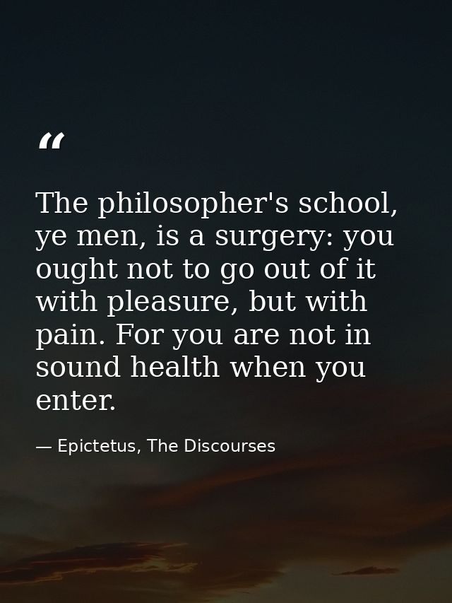 The philosopher's school, ye men, is a surgery: you ought not to go out of it with pleasure, but with pain. For you are  — Epictetus, The Discourses