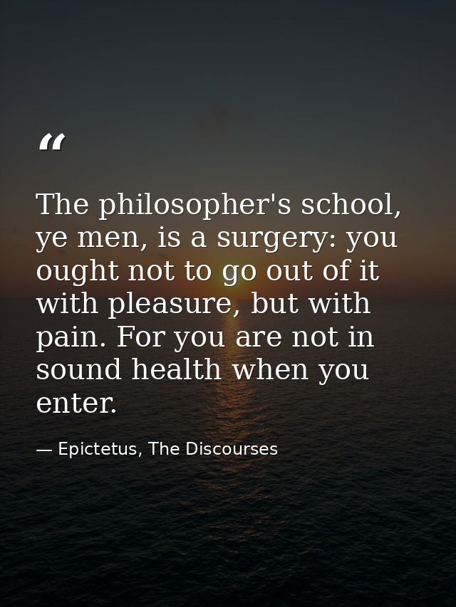 The philosopher's school, ye men, is a surgery: you ought not to go out of it with pleasure, but with pain. For you are  — Epictetus, The Discourses