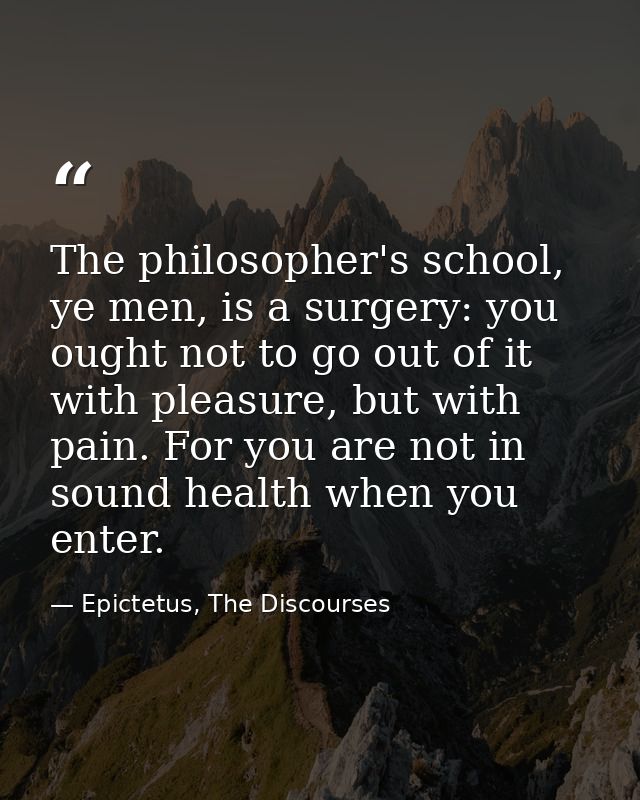 The philosopher's school, ye men, is a surgery: you ought not to go out of it with pleasure, but with pain. For you are  — Epictetus, The Discourses
