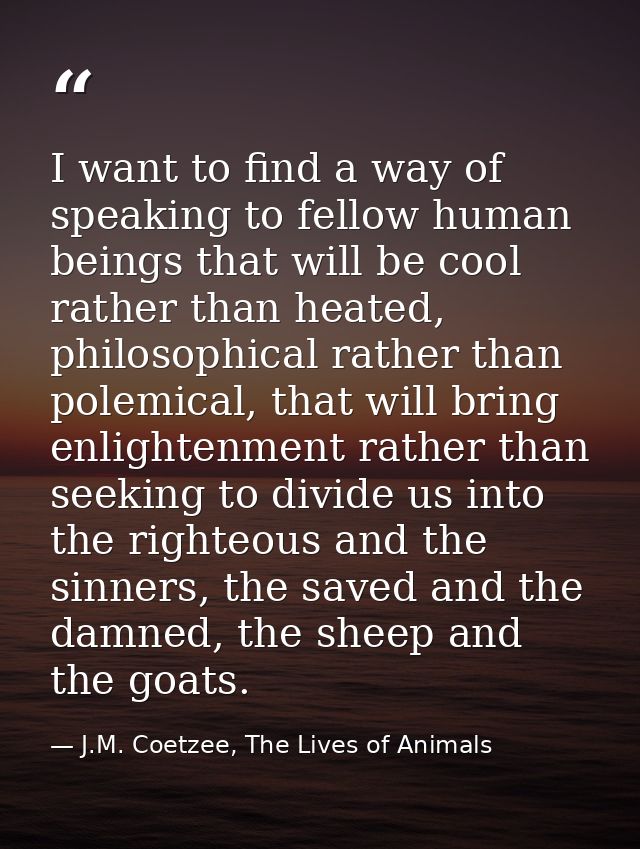 I want to find a way of speaking to fellow human beings that will be cool rather than heated, philosophical rather than  — J.M. Coetzee, The Lives of Animals