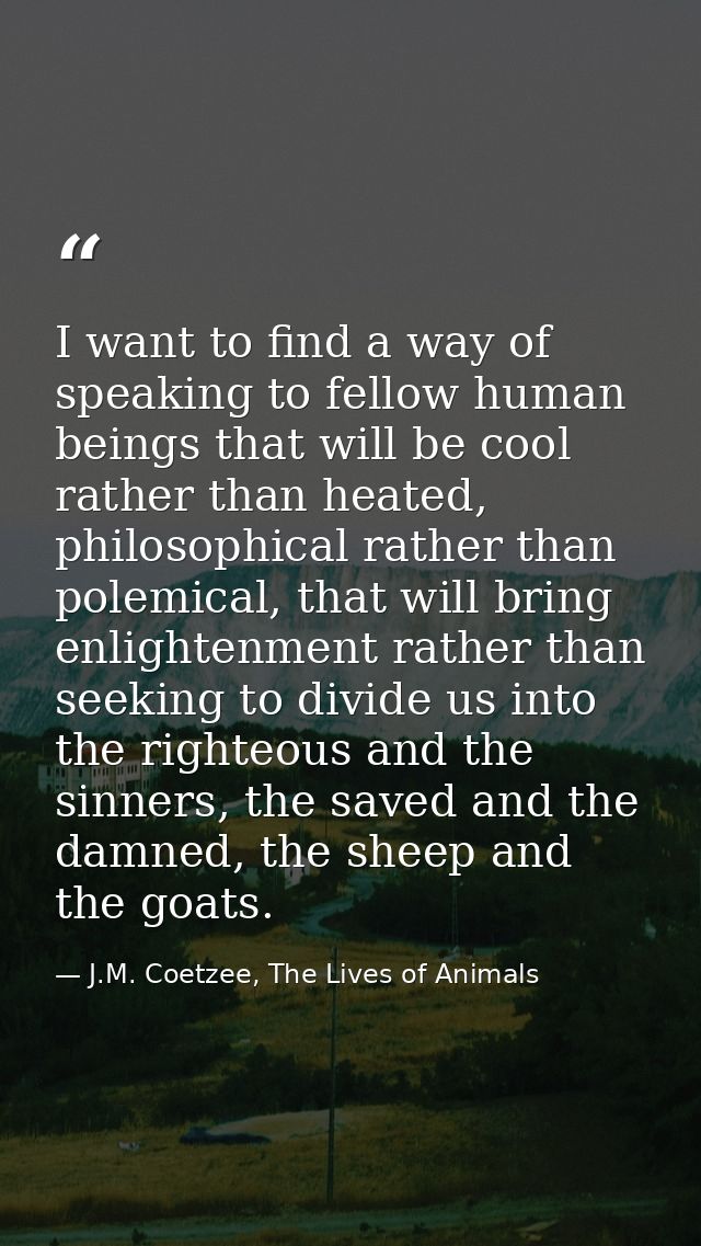 I want to find a way of speaking to fellow human beings that will be cool rather than heated, philosophical rather than  — J.M. Coetzee, The Lives of Animals