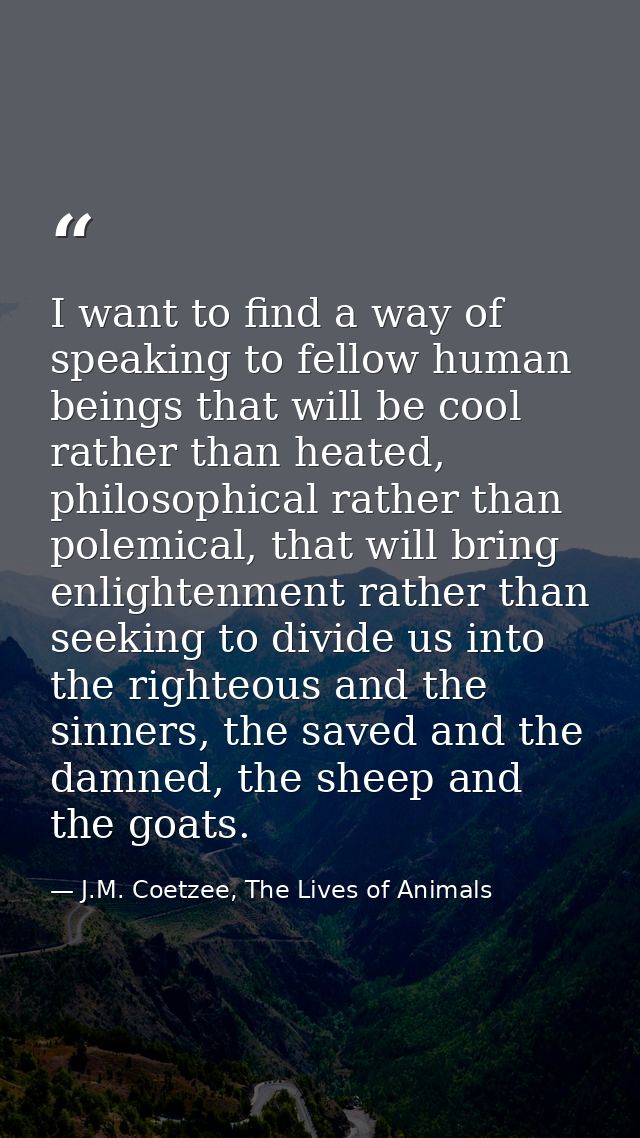 I want to find a way of speaking to fellow human beings that will be cool rather than heated, philosophical rather than  — J.M. Coetzee, The Lives of Animals