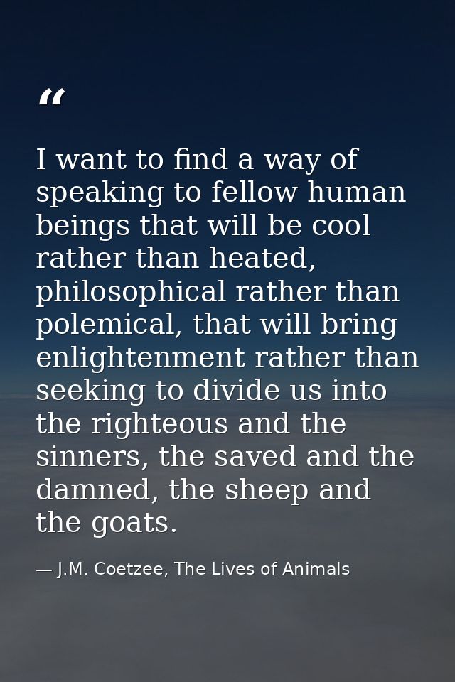 I want to find a way of speaking to fellow human beings that will be cool rather than heated, philosophical rather than  — J.M. Coetzee, The Lives of Animals