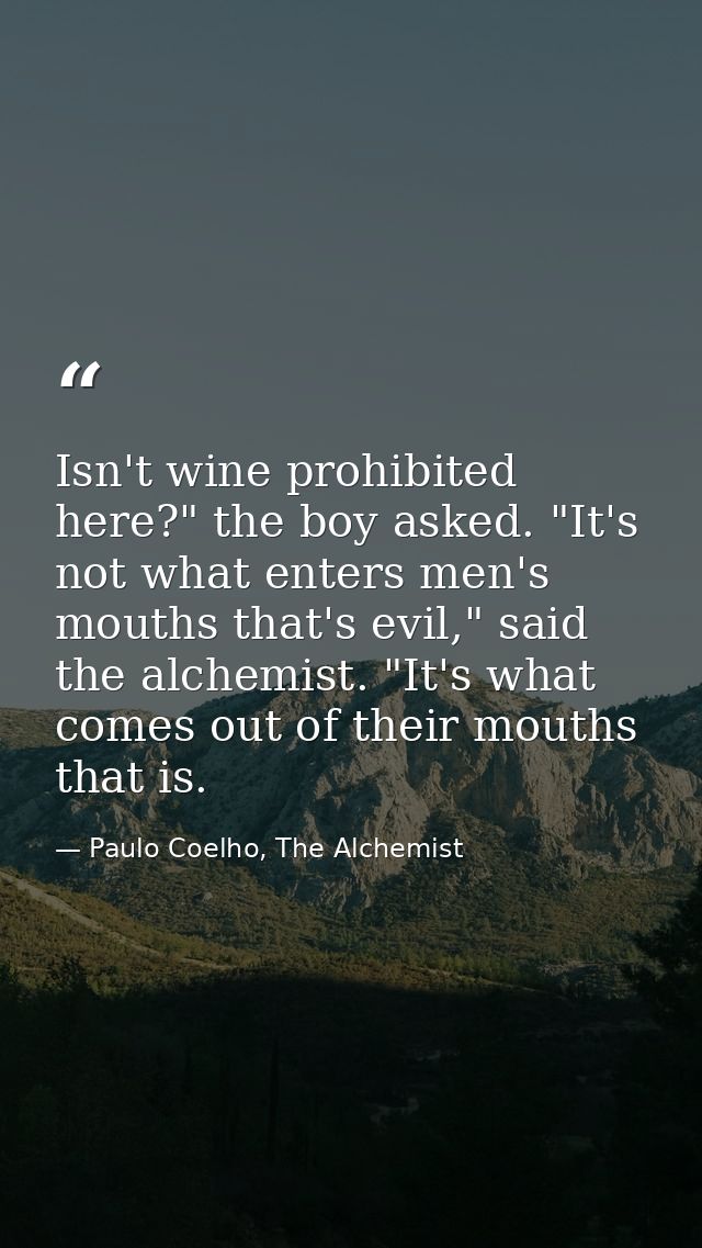 Isn't wine prohibited here?" the boy asked. "It's not what enters men's mouths that's evil," said the alchemist. "It's w — Paulo Coelho, The Alchemist