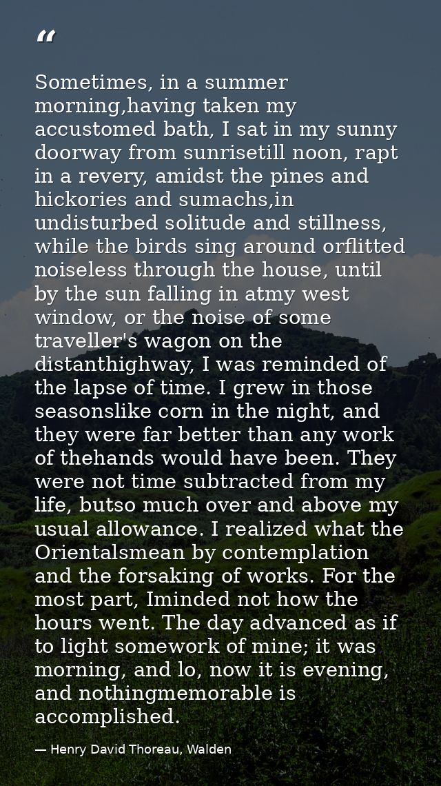 Sometimes, in a summer morning,having taken my accustomed bath, I sat in my sunny doorway from sunrisetill noon, rapt in — Henry David Thoreau, Walden
