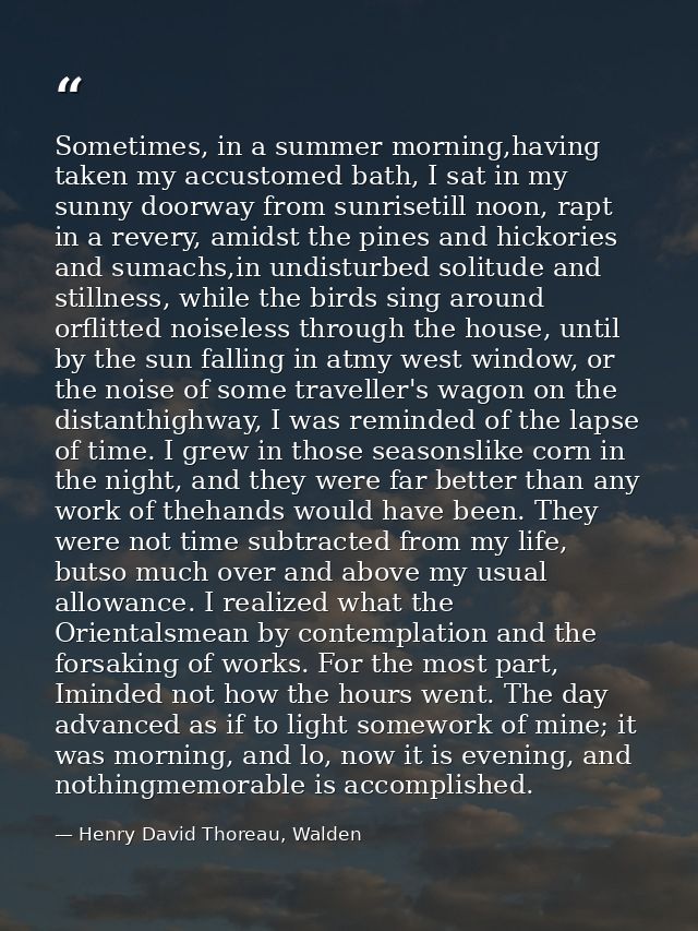 Sometimes, in a summer morning,having taken my accustomed bath, I sat in my sunny doorway from sunrisetill noon, rapt in — Henry David Thoreau, Walden