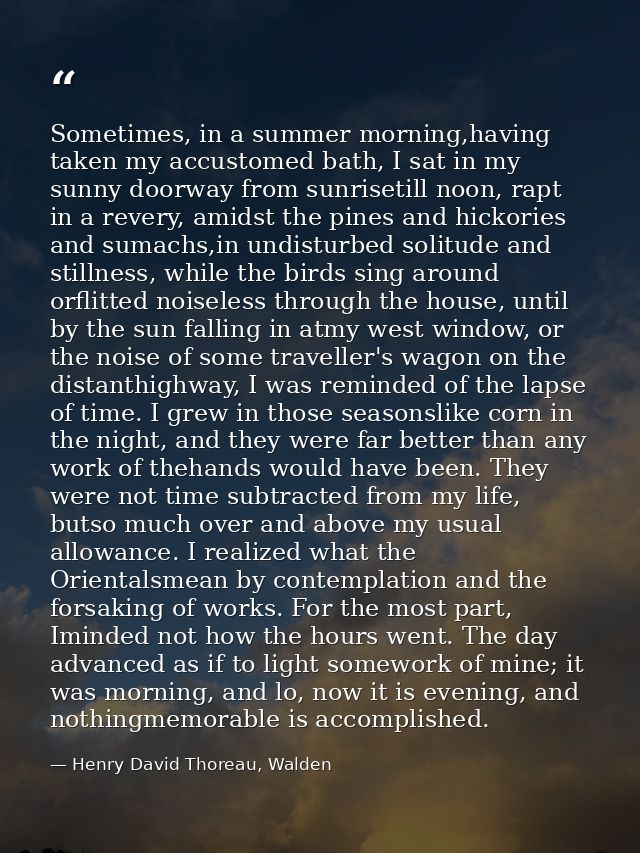Sometimes, in a summer morning,having taken my accustomed bath, I sat in my sunny doorway from sunrisetill noon, rapt in — Henry David Thoreau, Walden